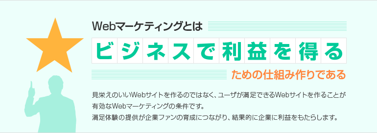 Webマーケティングとはビジネスで利益を得るための仕組み作りである　見栄えのいいWebサイトを作るのではなくユーザが満足できるWebサイトを作ることが、有効なWebマーケティングの条件です。満足体験の提供が企業ファンの育成につながり、結果的に企業に利益をもたらします。